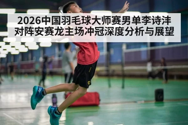 2026中国羽毛球大师赛男单李诗沣对阵安赛龙主场冲冠深度分析与展望