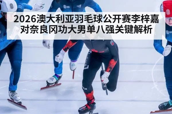 2026澳大利亚羽毛球公开赛李梓嘉对奈良冈功大男单八强关键解析